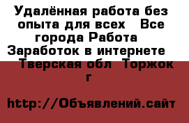 Удалённая работа без опыта для всех - Все города Работа » Заработок в интернете   . Тверская обл.,Торжок г.